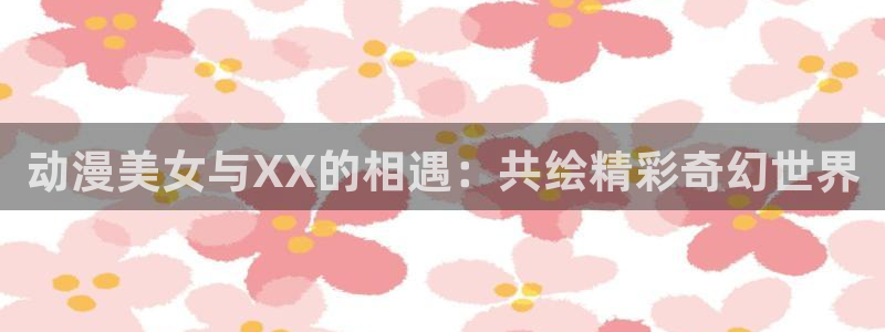 囧次元app官网：动漫美女与XX的相遇：共绘精彩奇幻世界