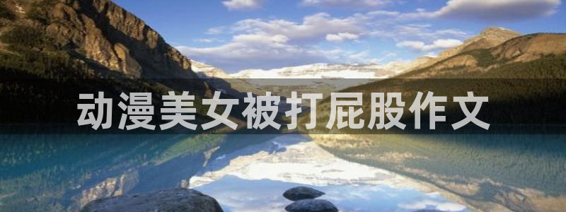 囧次元官方正版下载入口：动漫美女被打屁股作文