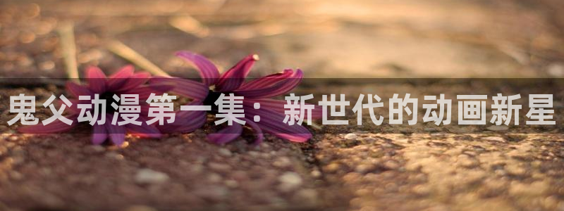 囧次元官方网站入口下载：鬼父动漫第一集：新世代的动画新星